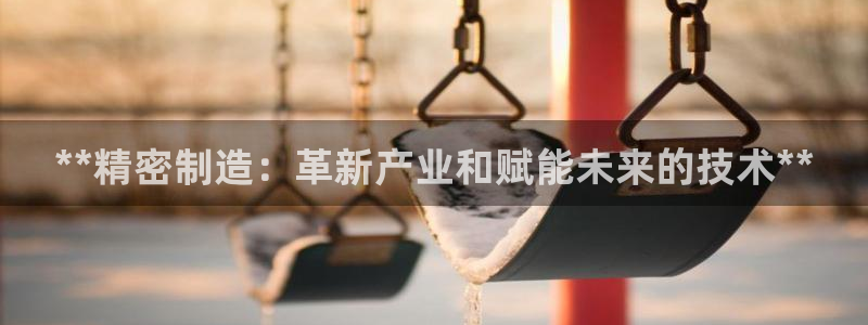 彩神赢钱了吗是真的吗：**精密制造：革新产业和赋能未来的技术**