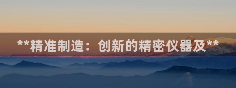 彩神趣购彩用户注册：**精准制造：创新的精密仪器及**