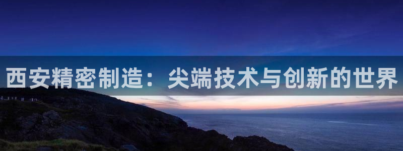 彩神vll官网在线登录：西安精密制造：尖端技术与创新的世界