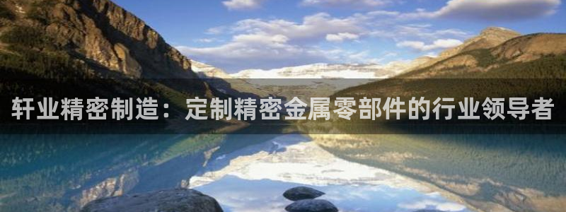 彩神ix官网是哪个公司的：轩业精密制造：定制精密金属零部件的行业领导者