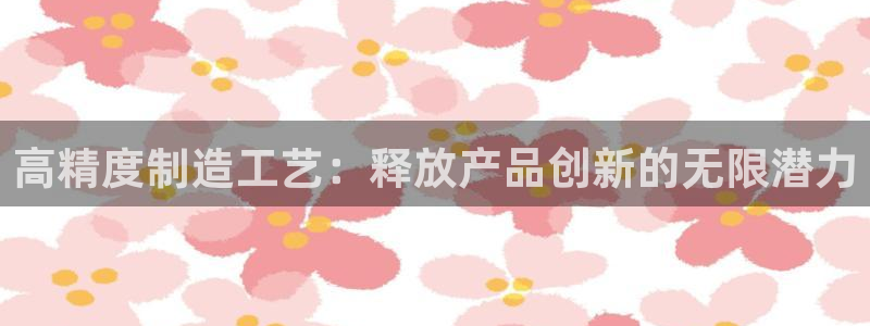 下载彩神争霸谁与我争锋：高精度制造工艺：释放产品创新的无限潜力