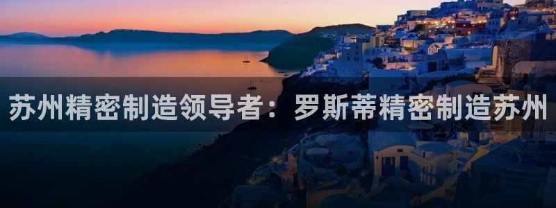 彩神大发如何观察走势：苏州精密制造领导者：罗斯蒂精密制造苏州