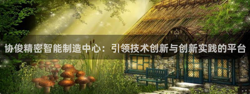 彩神正规吗：协俊精密智能制造中心：引领技术创新与创新实践的平台