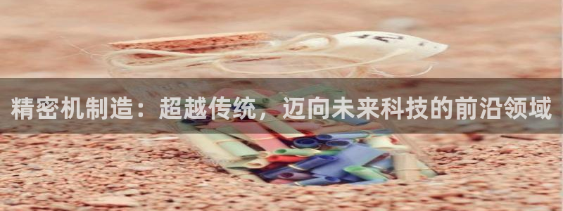 彩神8是正规平台吗是正品吗：精密机制造：超越传统，迈向未来科技的前沿领域