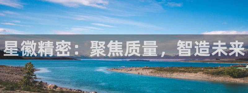 下载彩神争霸谁与我争锋：星徽精密：聚焦质量，智造未来