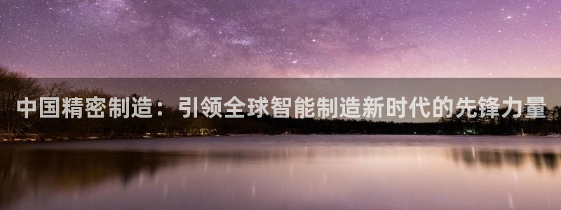 彩神xapp官方网站：中国精密制造：引领全球智能制造新时代的先锋力量