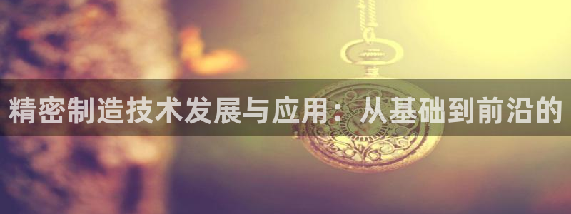 彩神v8是真的挣钱吗安全吗：精密制造技术发展与应用：从基础到前沿的