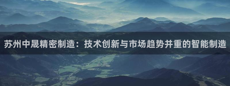 彩神v1官网：苏州中晟精密制造：技术创新与市场趋势并重的智能制造