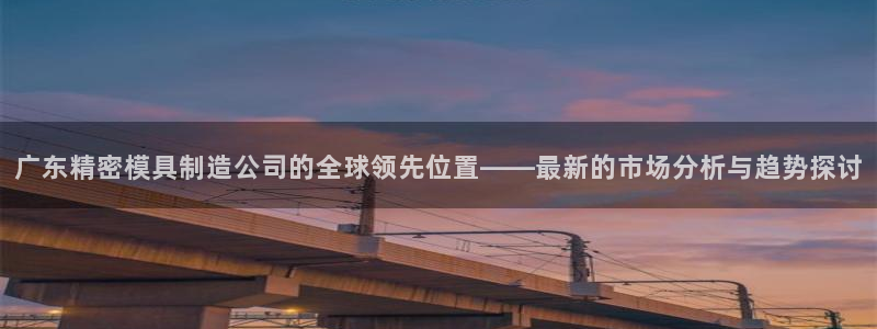 新版彩神v8登录不上去：广东精密模具制造公司的全球领先位置——最新的市场分析与趋势探讨