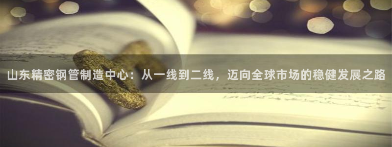 彩神购彩-购彩大厅入口下载：山东精密钢管制造中心：从一线到二线，迈向全球市场的稳健发展之路