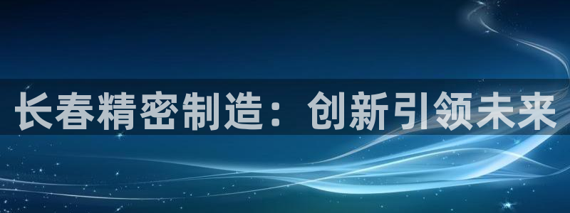 彩神是正规平台吗：长春精密制造：创新引领未来