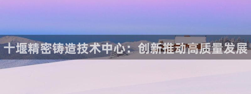 彩神v8是一个什么平台：十堰精密铸造技术中心：创新推动高质量发展