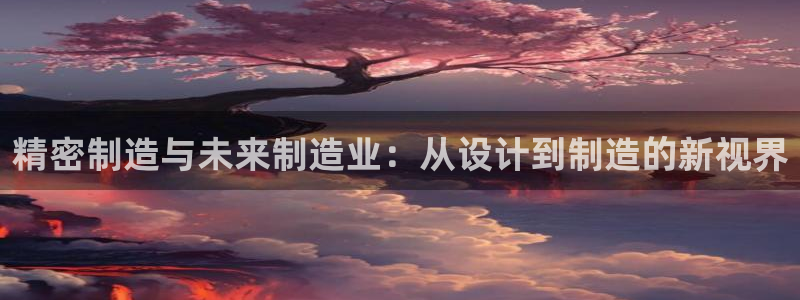 彩神V购彩大厅：精密制造与未来制造业：从设计到制造的新视界