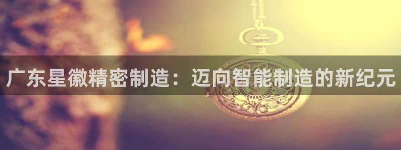 彩神是正规平台吗是真的吗：广东星徽精密制造：迈向智能制造的新纪元